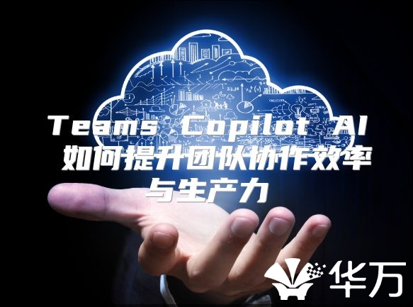 Teams Copilot AI 如何提升团队协作效率与生产力