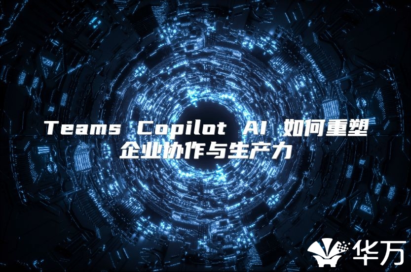 Teams Copilot AI 如何重塑企业协作与生产力