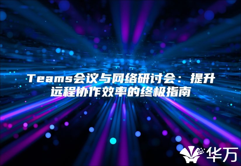 Teams会议与网络研讨会：提升远程协作效率的终极指南