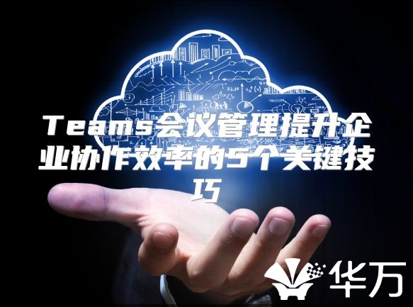 Teams会议管理提升企业协作效率的5个关键技巧