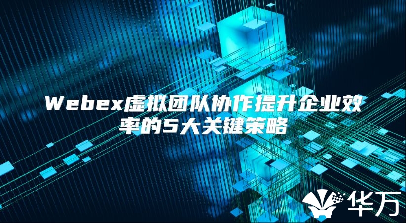 Webex虚拟团队协作提升企业效率的5大关键策略