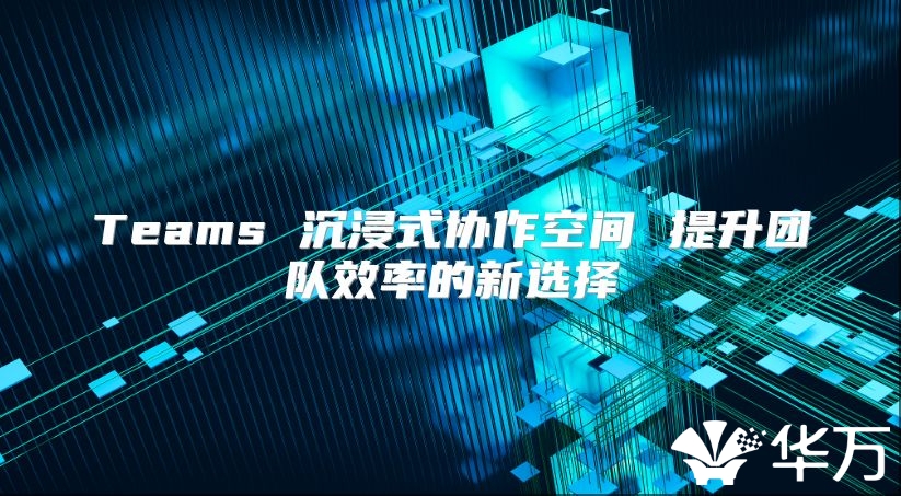 Teams 沉浸式协作空间 提升团队效率的新选择