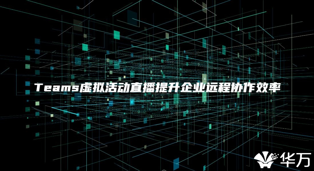 Teams虚拟活动直播提升企业远程协作效率