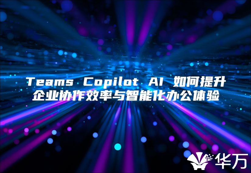 Teams Copilot AI 如何提升企业协作效率与智能化办公体验