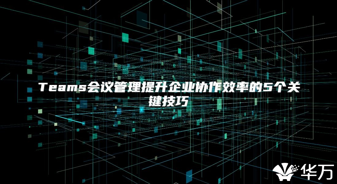 Teams会议管理提升企业协作效率的5个关键技巧