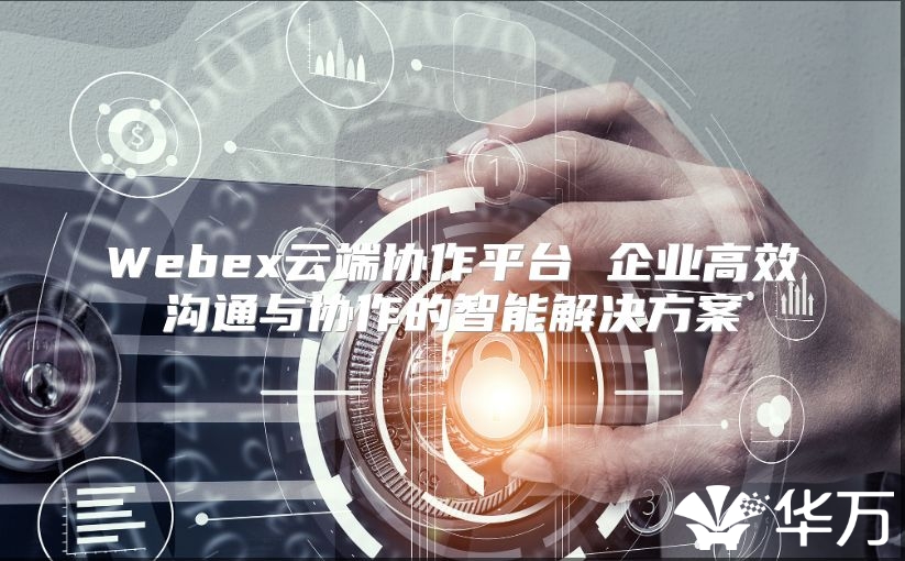 Webex云端协作平台 企业高效沟通与协作的智能解决方案