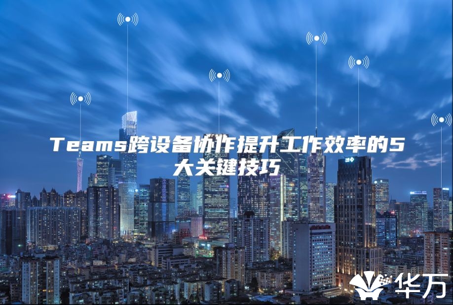 Teams跨设备协作提升工作效率的5大关键技巧