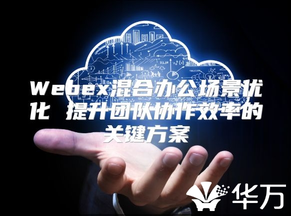 Webex混合办公场景优化 提升团队协作效率的关键方案