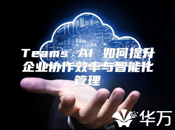 Teams AI 如何提升企业协作效率与智能化管理