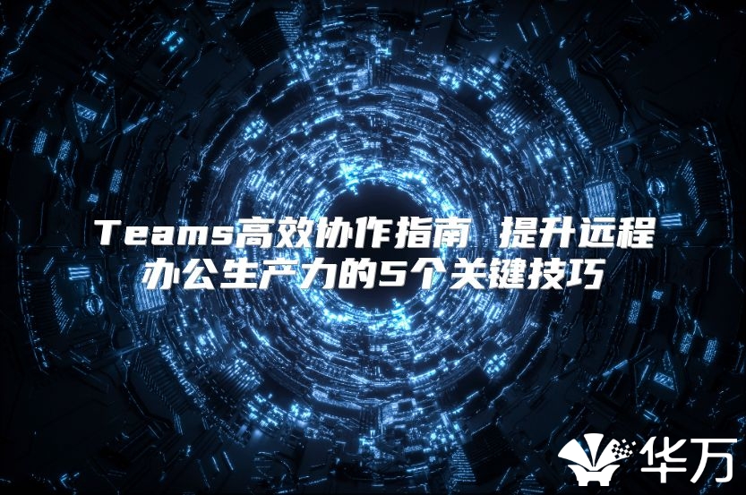 Teams高效协作指南 提升远程办公生产力的5个关键技巧