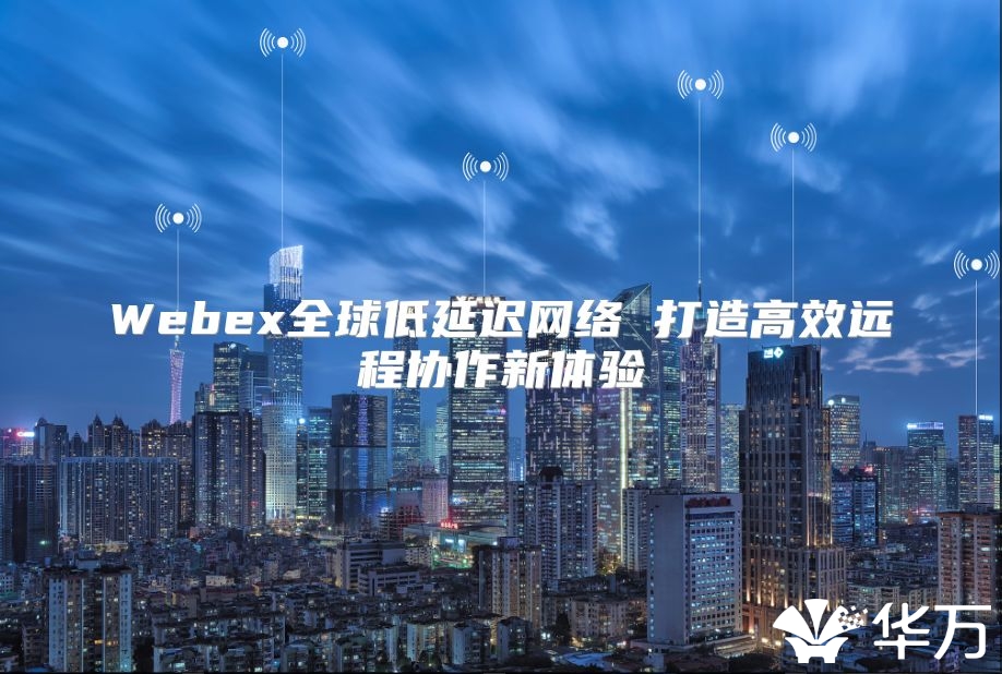 Webex全球低延迟网络 打造高效远程协作新体验