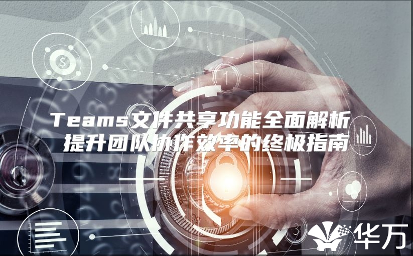 Teams文件共享功能全面解析 提升团队协作效率的终极指南