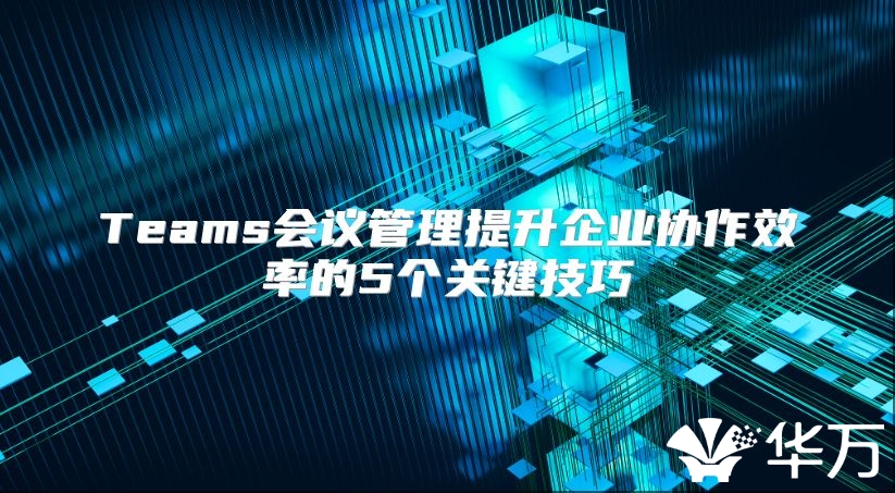 Teams会议管理提升企业协作效率的5个关键技巧