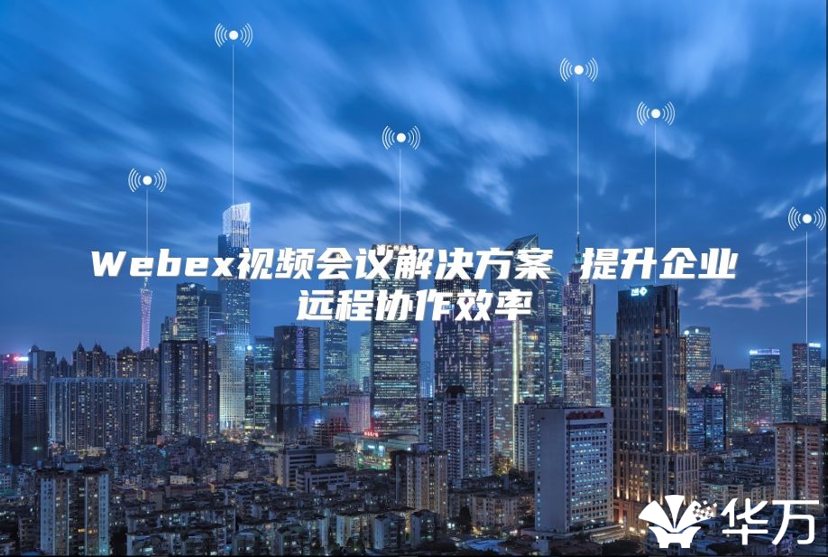 Webex视频会议解决方案 提升企业远程协作效率