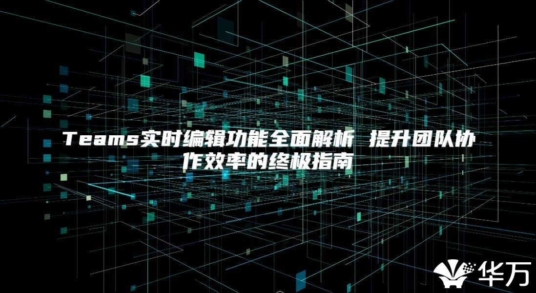 Teams实时编辑功能全面解析 提升团队协作效率的终极指南