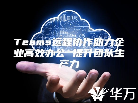 Teams远程协作助力企业高效办公 提升团队生产力