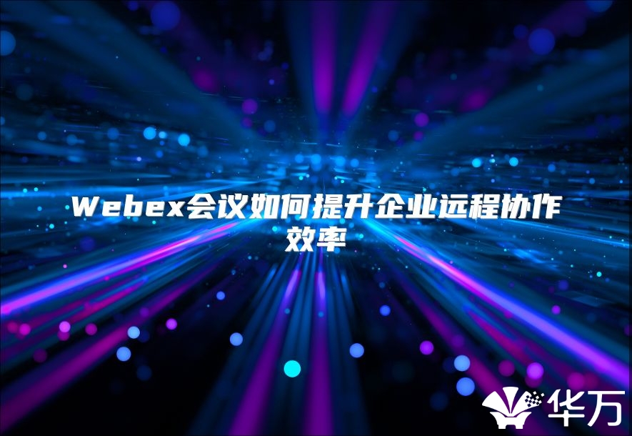 Webex会议如何提升企业远程协作效率