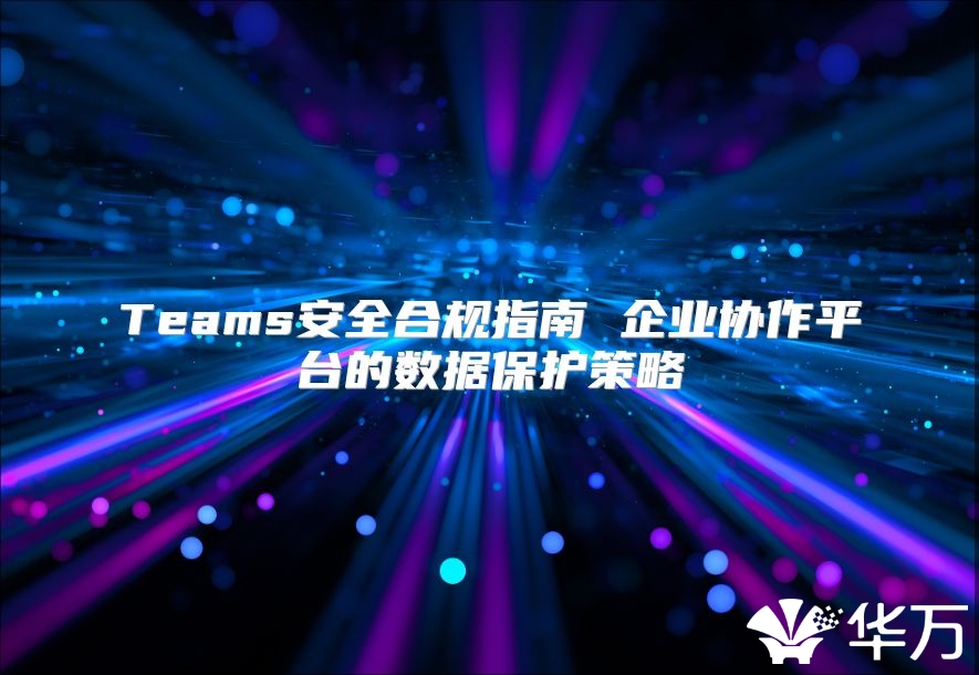 Teams安全合规指南 企业协作平台的数据保护策略