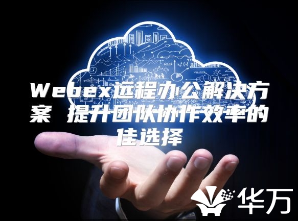 Webex远程办公解决方案 提升团队协作效率的佳选择