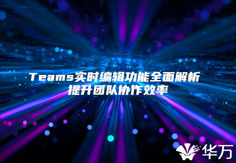 Teams实时编辑功能全面解析 提升团队协作效率