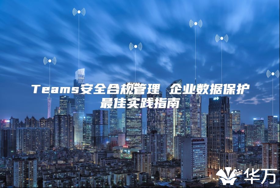 Teams安全合规管理 企业数据保护最佳实践指南