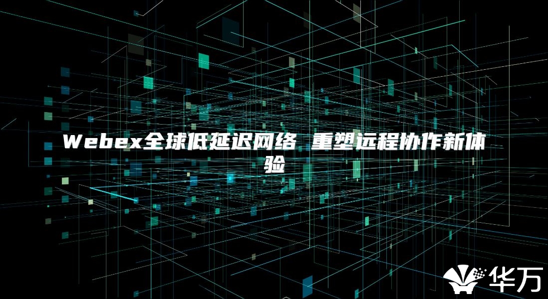 Webex全球低延迟网络 重塑远程协作新体验