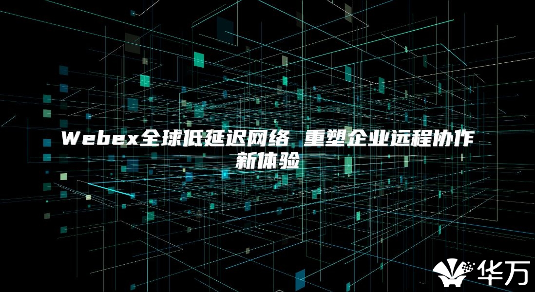 Webex全球低延迟网络 重塑企业远程协作新体验