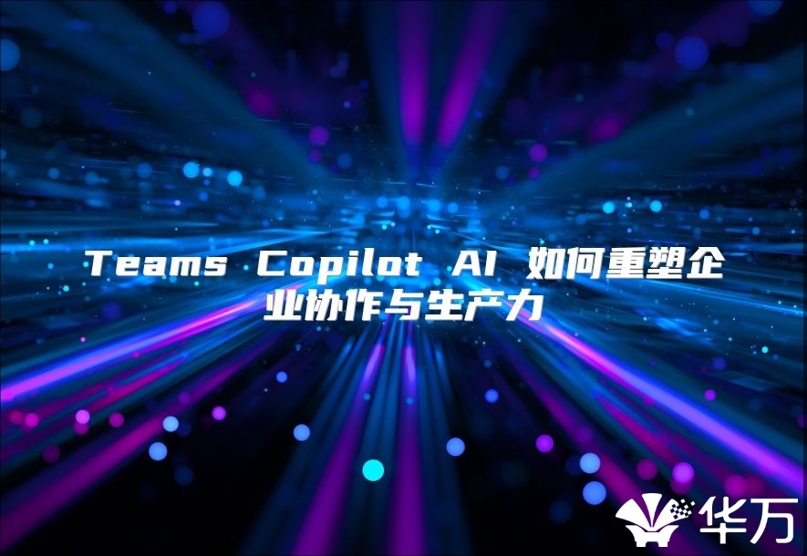 Teams Copilot AI 如何重塑企业协作与生产力