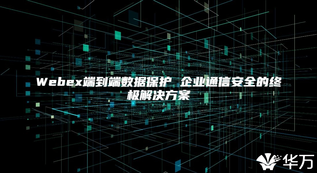 Webex端到端数据保护 企业通信安全的终极解决方案