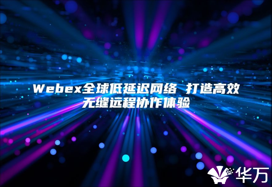 Webex全球低延迟网络 打造高效无缝远程协作体验