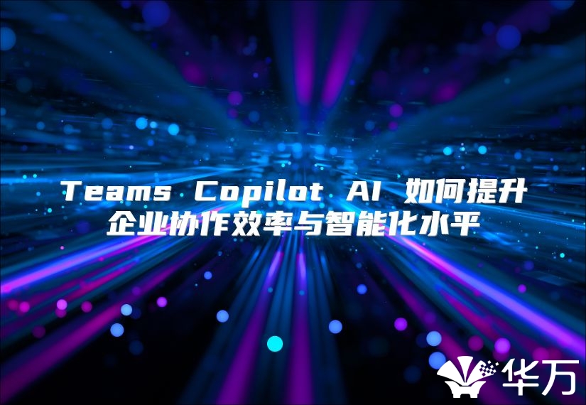 Teams Copilot AI 如何提升企业协作效率与智能化水平