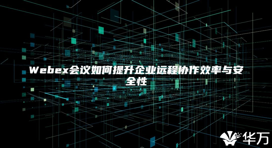 Webex会议如何提升企业远程协作效率与安全性