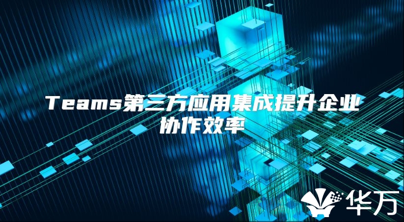 Teams第三方应用集成提升企业协作效率