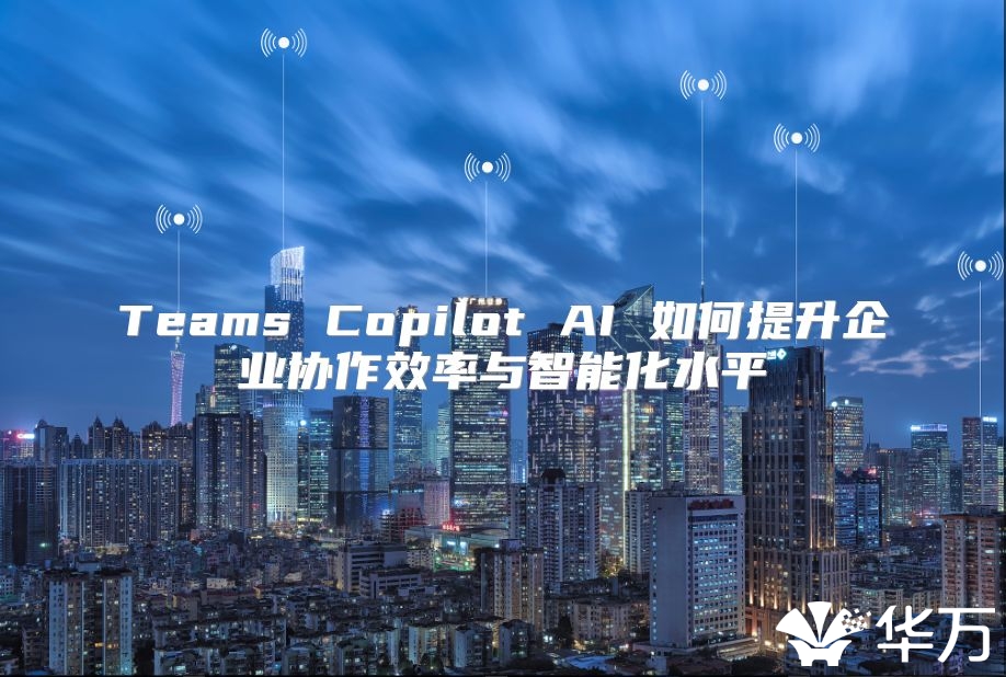 Teams Copilot AI 如何提升企业协作效率与智能化水平
