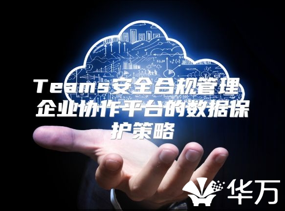 Teams安全合规管理 企业协作平台的数据保护策略