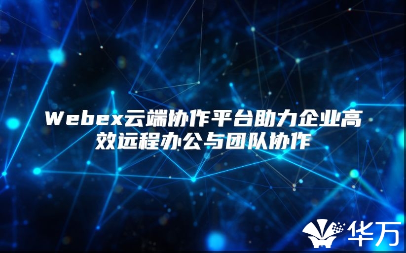 Webex云端协作平台助力企业高效远程办公与团队协作
