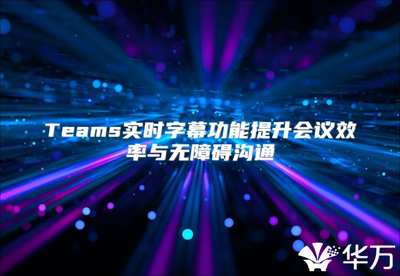 Teams实时字幕功能提升会议效率与无障碍沟通