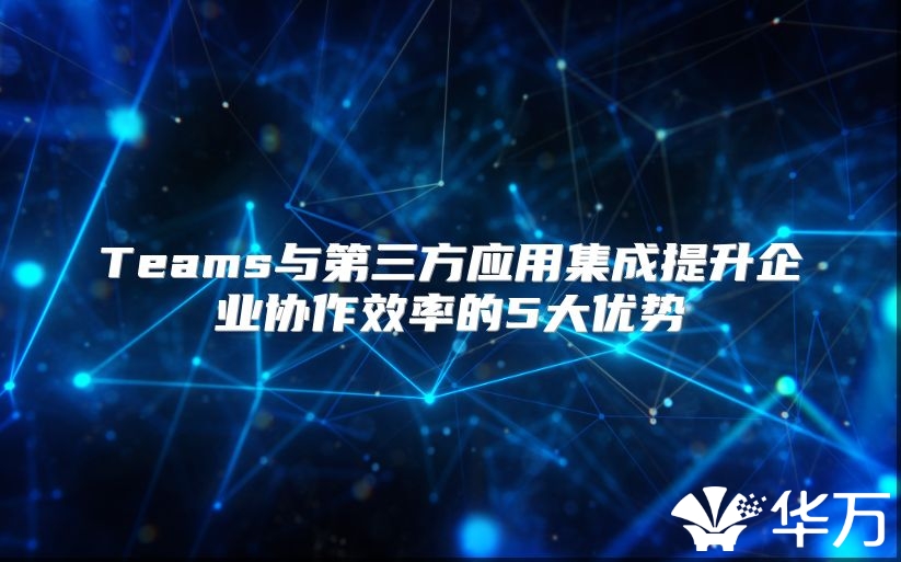 Teams与第三方应用集成提升企业协作效率的5大优势