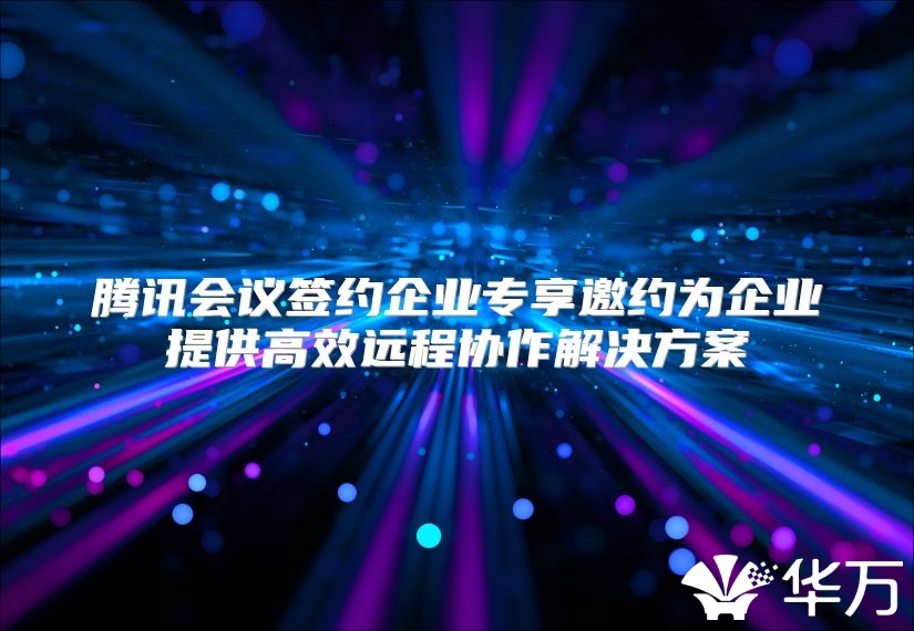 腾讯会议签约企业专享邀约为企业提供高效远程协作解决方案