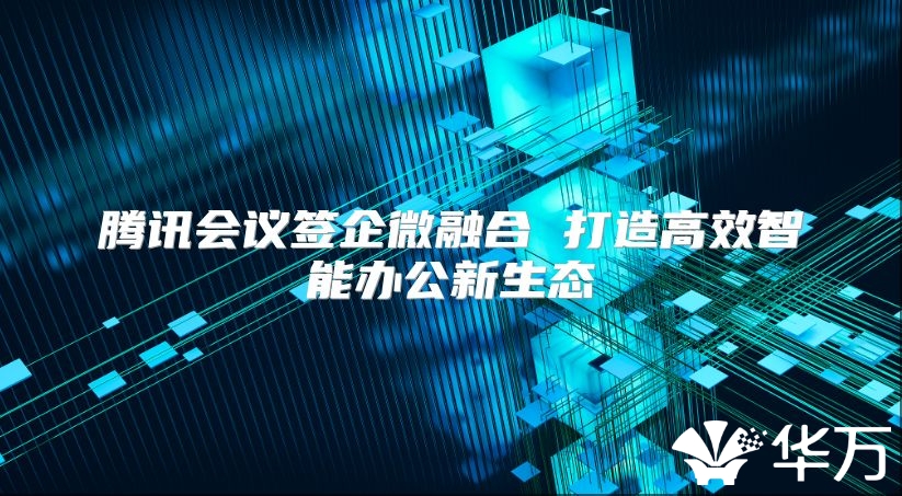 腾讯会议签企微融合 打造高效智能办公新生态