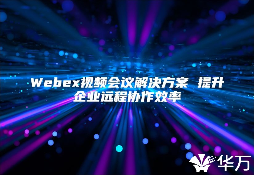 Webex视频会议解决方案 提升企业远程协作效率
