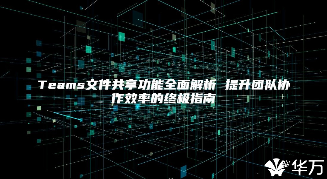 Teams文件共享功能全面解析 提升团队协作效率的终极指南