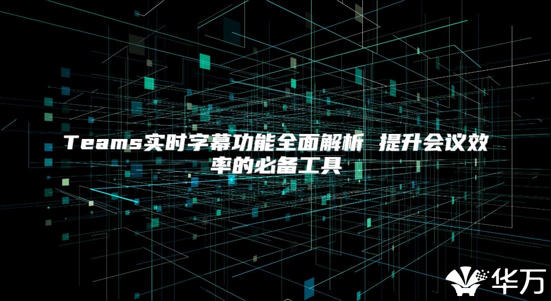 Teams实时字幕功能全面解析 提升会议效率的必备工具