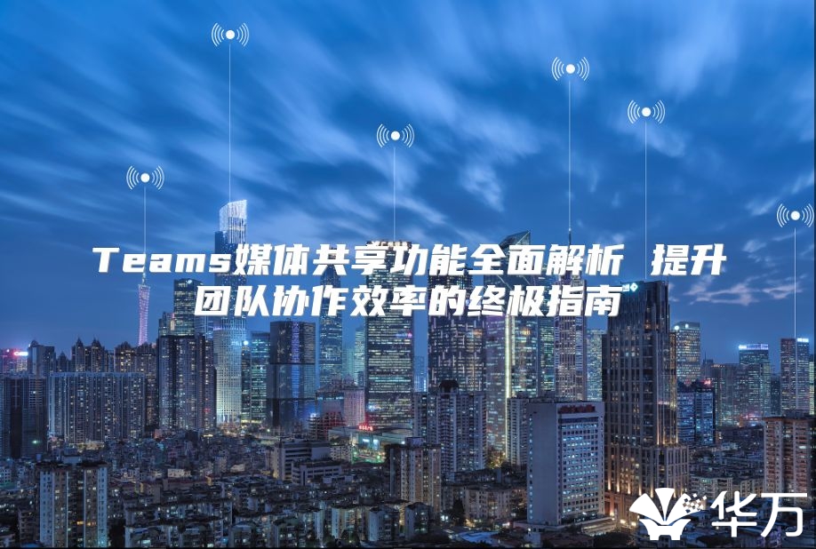 Teams媒体共享功能全面解析 提升团队协作效率的终极指南