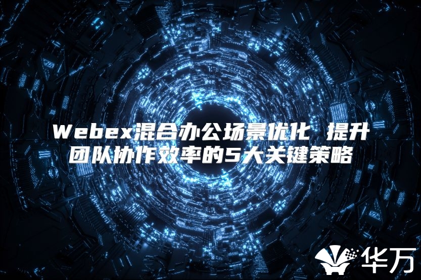 Webex混合办公场景优化 提升团队协作效率的5大关键策略