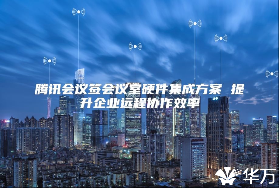 腾讯会议签会议室硬件集成方案 提升企业远程协作效率