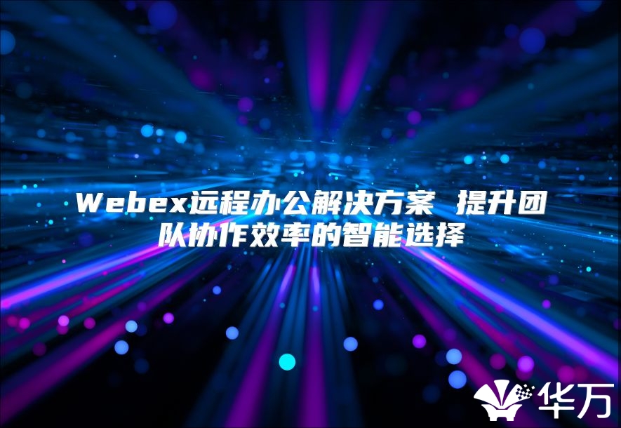 Webex远程办公解决方案 提升团队协作效率的智能选择