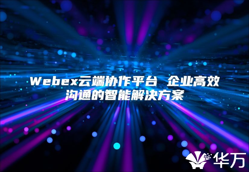 Webex云端协作平台 企业高效沟通的智能解决方案