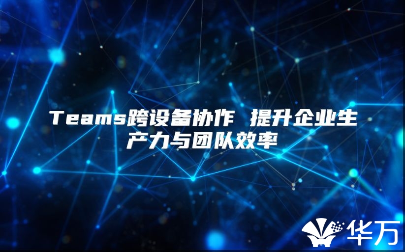 Teams跨设备协作 提升企业生产力与团队效率