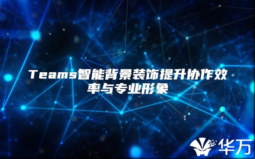 Teams智能背景装饰提升协作效率与专业形象